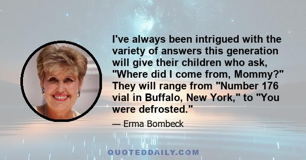 I've always been intrigued with the variety of answers this generation will give their children who ask, Where did I come from, Mommy? They will range from Number 176 vial in Buffalo, New York, to You were defrosted.