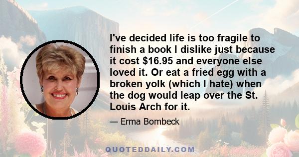 I've decided life is too fragile to finish a book I dislike just because it cost $16.95 and everyone else loved it. Or eat a fried egg with a broken yolk (which I hate) when the dog would leap over the St. Louis Arch