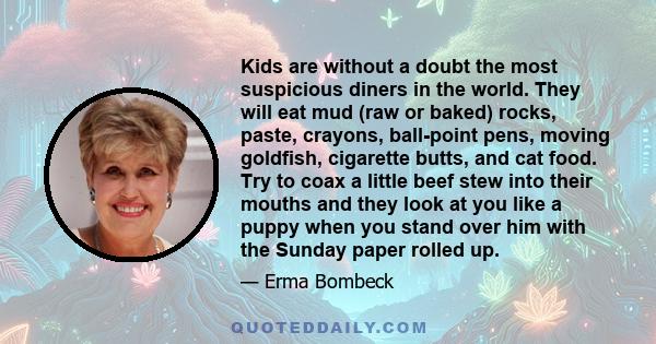 Kids are without a doubt the most suspicious diners in the world. They will eat mud (raw or baked) rocks, paste, crayons, ball-point pens, moving goldfish, cigarette butts, and cat food. Try to coax a little beef stew