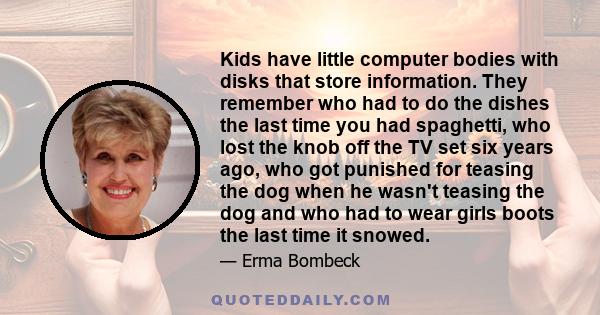 Kids have little computer bodies with disks that store information. They remember who had to do the dishes the last time you had spaghetti, who lost the knob off the TV set six years ago, who got punished for teasing