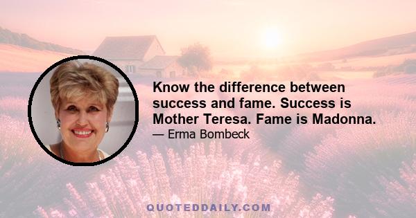 Know the difference between success and fame. Success is Mother Teresa. Fame is Madonna.