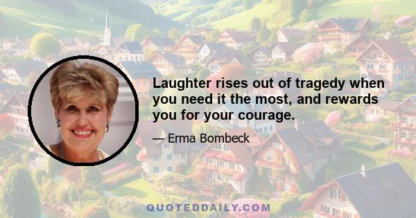 Laughter rises out of tragedy when you need it the most, and rewards you for your courage.