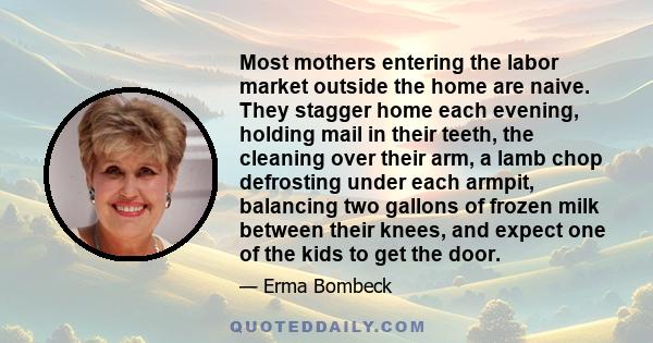 Most mothers entering the labor market outside the home are naive. They stagger home each evening, holding mail in their teeth, the cleaning over their arm, a lamb chop defrosting under each armpit, balancing two