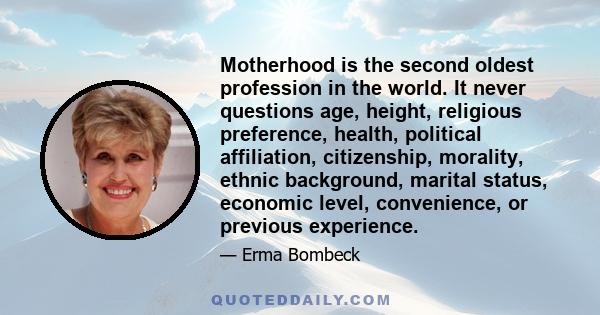 Motherhood is the second oldest profession in the world. It never questions age, height, religious preference, health, political affiliation, citizenship, morality, ethnic background, marital status, economic level,