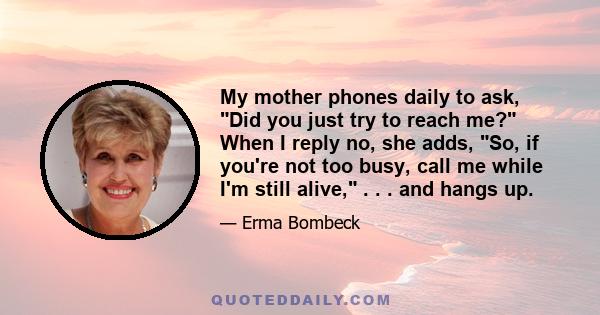 My mother phones daily to ask, Did you just try to reach me? When I reply no, she adds, So, if you're not too busy, call me while I'm still alive, . . . and hangs up.