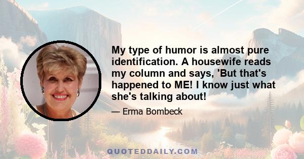 My type of humor is almost pure identification. A housewife reads my column and says, 'But that's happened to ME! I know just what she's talking about!