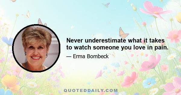 Never underestimate what it takes to watch someone you love in pain.