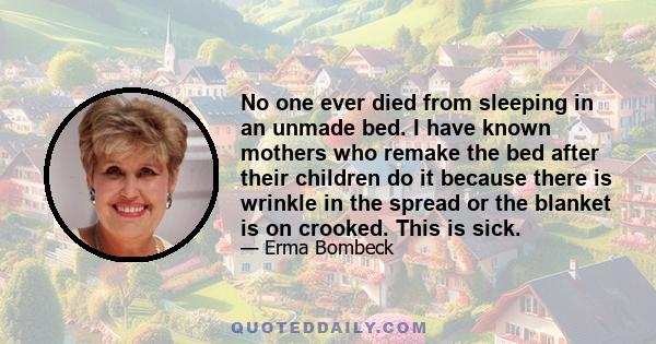 No one ever died from sleeping in an unmade bed. I have known mothers who remake the bed after their children do it because there is wrinkle in the spread or the blanket is on crooked. This is sick.