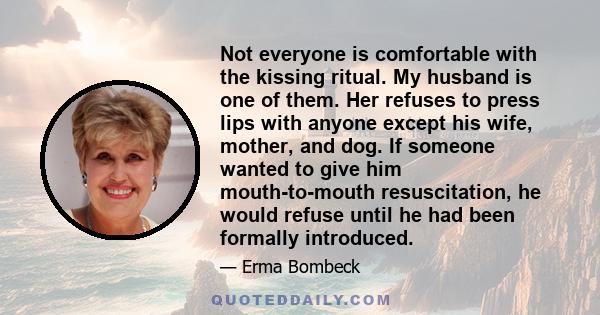 Not everyone is comfortable with the kissing ritual. My husband is one of them. Her refuses to press lips with anyone except his wife, mother, and dog. If someone wanted to give him mouth-to-mouth resuscitation, he