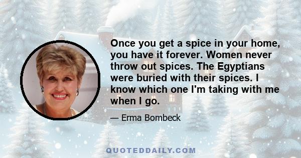 Once you get a spice in your home, you have it forever. Women never throw out spices. The Egyptians were buried with their spices. I know which one I'm taking with me when I go.