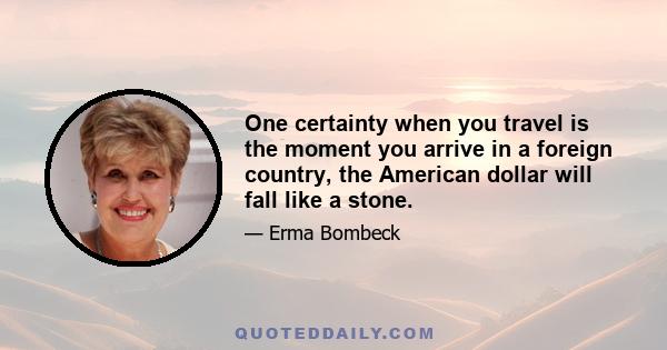 One certainty when you travel is the moment you arrive in a foreign country, the American dollar will fall like a stone.