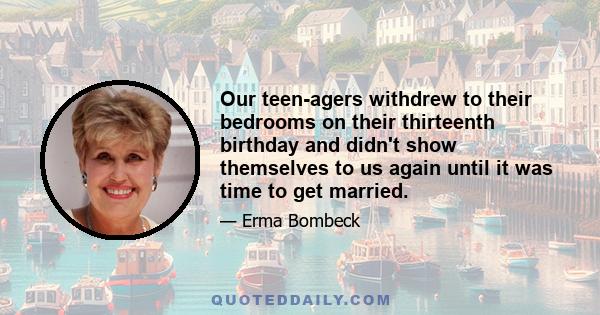 Our teen-agers withdrew to their bedrooms on their thirteenth birthday and didn't show themselves to us again until it was time to get married.