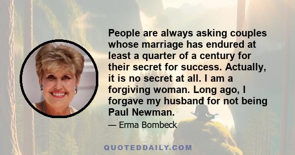 People are always asking couples whose marriage has endured at least a quarter of a century for their secret for success. Actually, it is no secret at all. I am a forgiving woman. Long ago, I forgave my husband for not