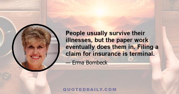 People usually survive their illnesses, but the paper work eventually does them in. Filing a claim for insurance is terminal.