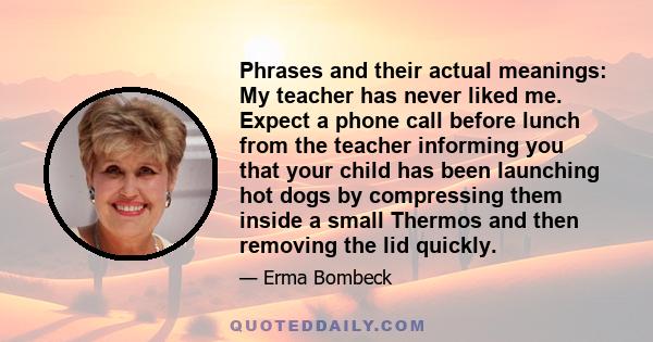 Phrases and their actual meanings: My teacher has never liked me. Expect a phone call before lunch from the teacher informing you that your child has been launching hot dogs by compressing them inside a small Thermos