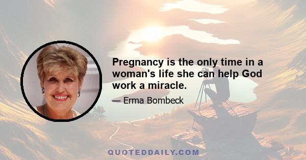 Pregnancy is the only time in a woman's life she can help God work a miracle.