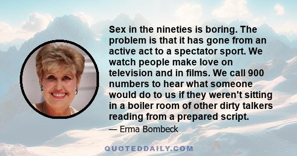 Sex in the nineties is boring. The problem is that it has gone from an active act to a spectator sport. We watch people make love on television and in films. We call 900 numbers to hear what someone would do to us if