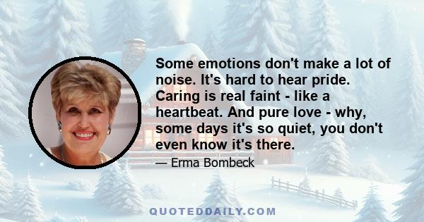 Some emotions don't make a lot of noise. It's hard to hear pride. Caring is real faint - like a heartbeat. And pure love - why, some days it's so quiet, you don't even know it's there.