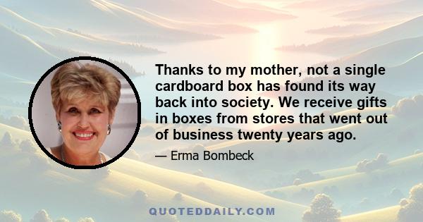 Thanks to my mother, not a single cardboard box has found its way back into society. We receive gifts in boxes from stores that went out of business twenty years ago.