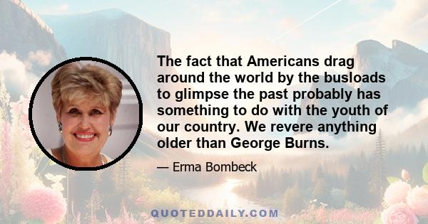 The fact that Americans drag around the world by the busloads to glimpse the past probably has something to do with the youth of our country. We revere anything older than George Burns.