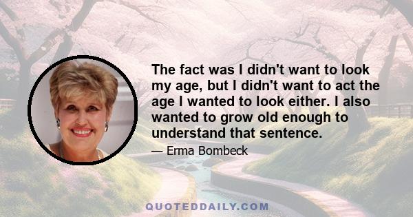 The fact was I didn't want to look my age, but I didn't want to act the age I wanted to look either. I also wanted to grow old enough to understand that sentence.