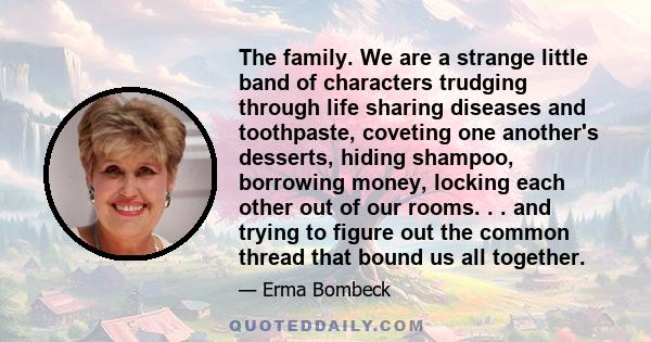 The family. We are a strange little band of characters trudging through life sharing diseases and toothpaste, coveting one another's desserts, hiding shampoo, borrowing money, locking each other out of our rooms. . .