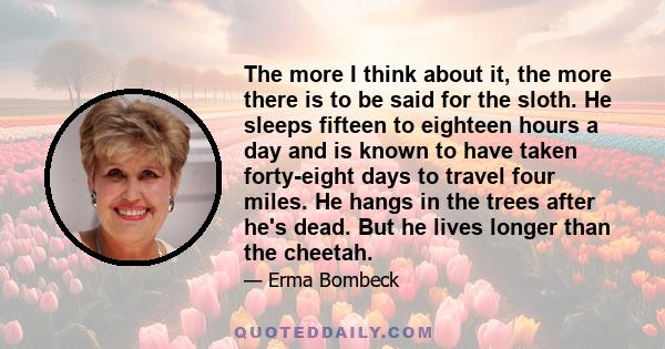 The more I think about it, the more there is to be said for the sloth. He sleeps fifteen to eighteen hours a day and is known to have taken forty-eight days to travel four miles. He hangs in the trees after he's dead.