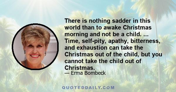 There is nothing sadder in this world than to awake Christmas morning and not be a child. ... Time, self-pity, apathy, bitterness, and exhaustion can take the Christmas out of the child, but you cannot take the child