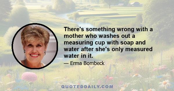 There's something wrong with a mother who washes out a measuring cup with soap and water after she's only measured water in it.