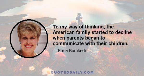 To my way of thinking, the American family started to decline when parents began to communicate with their children.