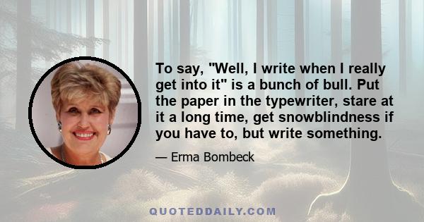 To say, Well, I write when I really get into it is a bunch of bull. Put the paper in the typewriter, stare at it a long time, get snowblindness if you have to, but write something.