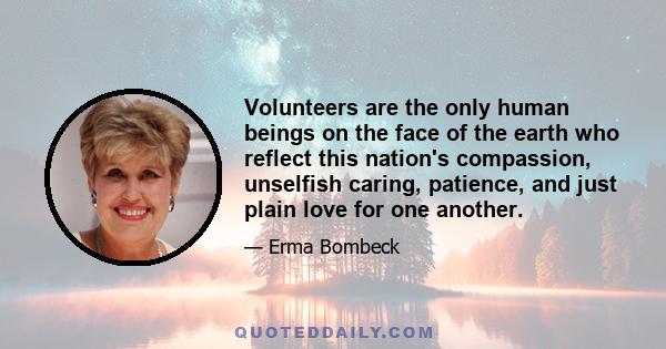 Volunteers are the only human beings on the face of the earth who reflect this nation's compassion, unselfish caring, patience, and just plain love for one another.