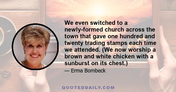 We even switched to a newly-formed church across the town that gave one hundred and twenty trading stamps each time we attended. (We now worship a brown and white chicken with a sunburst on its chest.)