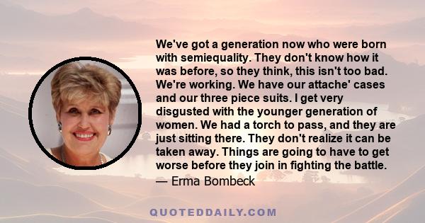 We've got a generation now who were born with semiequality. They don't know how it was before, so they think, this isn't too bad. We're working. We have our attache' cases and our three piece suits. I get very disgusted 