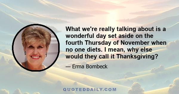 What we're really talking about is a wonderful day set aside on the fourth Thursday of November when no one diets. I mean, why else would they call it Thanksgiving?