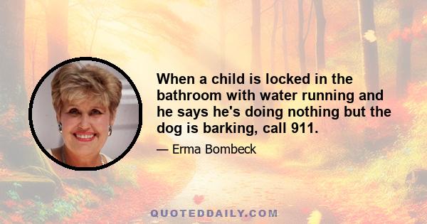 When a child is locked in the bathroom with water running and he says he's doing nothing but the dog is barking, call 911.