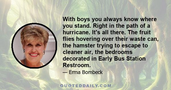 With boys you always know where you stand. Right in the path of a hurricane. It's all there. The fruit flies hovering over their waste can, the hamster trying to escape to cleaner air, the bedrooms decorated in Early