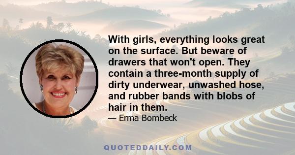 With girls, everything looks great on the surface. But beware of drawers that won't open. They contain a three-month supply of dirty underwear, unwashed hose, and rubber bands with blobs of hair in them.