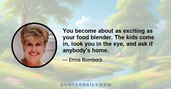 You become about as exciting as your food blender. The kids come in, look you in the eye, and ask if anybody's home.