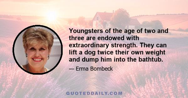 Youngsters of the age of two and three are endowed with extraordinary strength. They can lift a dog twice their own weight and dump him into the bathtub.