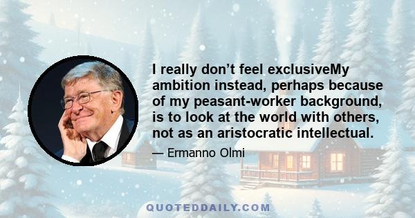 I really don’t feel exclusiveMy ambition instead, perhaps because of my peasant-worker background, is to look at the world with others, not as an aristocratic intellectual.