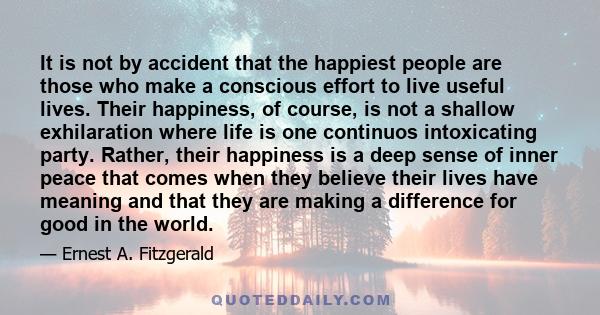 It is not by accident that the happiest people are those who make a conscious effort to live useful lives. Their happiness, of course, is not a shallow exhilaration where life is one continuos intoxicating party.