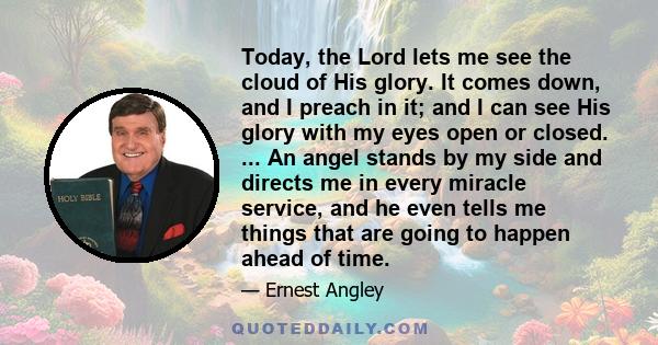 Today, the Lord lets me see the cloud of His glory. It comes down, and I preach in it; and I can see His glory with my eyes open or closed. ... An angel stands by my side and directs me in every miracle service, and he