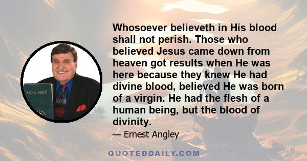 Whosoever believeth in His blood shall not perish. Those who believed Jesus came down from heaven got results when He was here because they knew He had divine blood, believed He was born of a virgin. He had the flesh of 