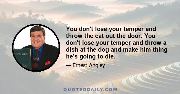 You don't lose your temper and throw the cat out the door. You don't lose your temper and throw a dish at the dog and make him thing he's going to die.