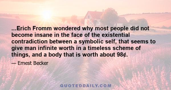 ...Erich Fromm wondered why most people did not become insane in the face of the existential contradiction between a symbolic self, that seems to give man infinite worth in a timeless scheme of things, and a body that