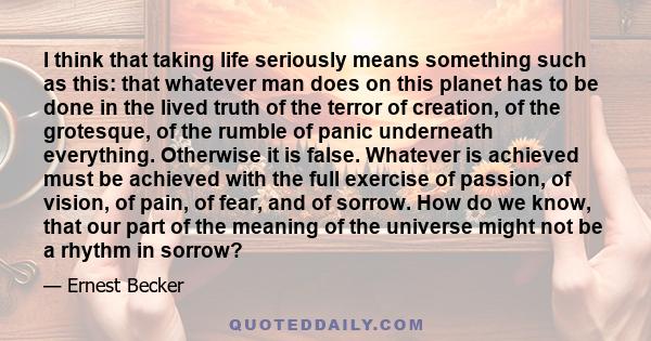 I think that taking life seriously means something such as this: that whatever man does on this planet has to be done in the lived truth of the terror of creation, of the grotesque, of the rumble of panic underneath