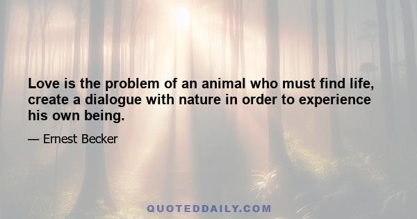 Love is the problem of an animal who must find life, create a dialogue with nature in order to experience his own being.