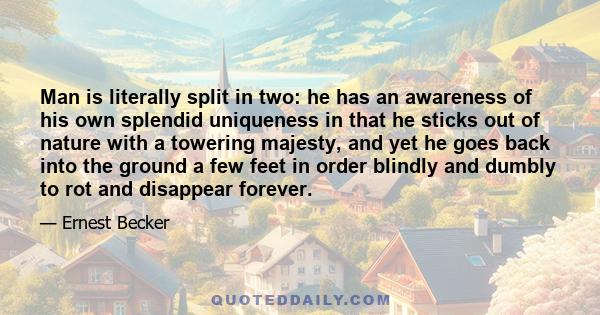 Man is literally split in two: he has an awareness of his own splendid uniqueness in that he sticks out of nature with a towering majesty, and yet he goes back into the ground a few feet in order blindly and dumbly to