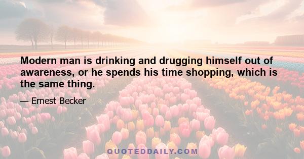 Modern man is drinking and drugging himself out of awareness, or he spends his time shopping, which is the same thing.